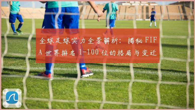 全球足球实力全景解析：揭秘 FIFA 世界排名 1-100 位的格局与变迁