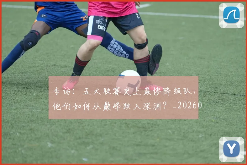 专访：五大联赛史上最惨降级队，他们如何从巅峰跌入深渊？_20260609201234