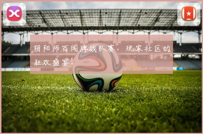 阴阳师百闻牌战队赛，玩家社区的狂欢盛宴！