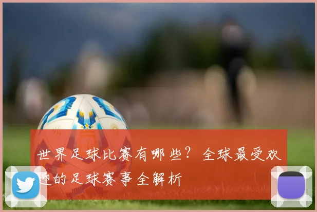 世界足球比赛有哪些？全球最受欢迎的足球赛事全解析