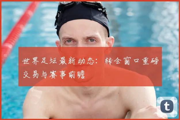 世界足坛最新动态：转会窗口重磅交易与赛事前瞻