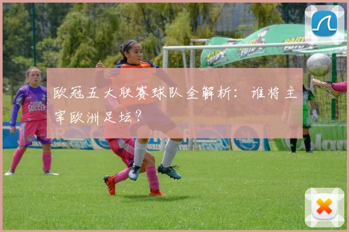 欧冠五大联赛球队全解析：谁将主宰欧洲足坛？