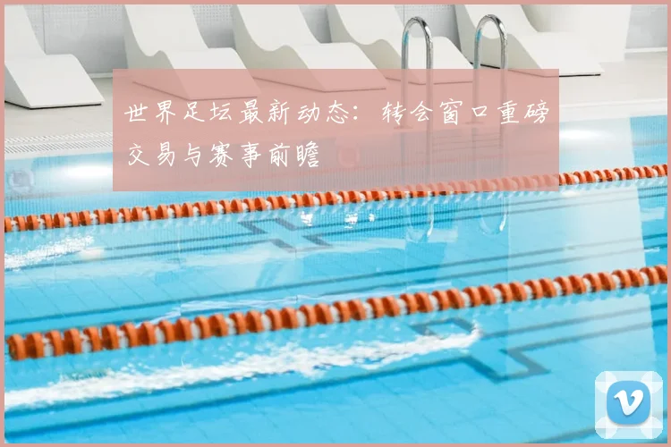 世界足坛最新动态：转会窗口重磅交易与赛事前瞻