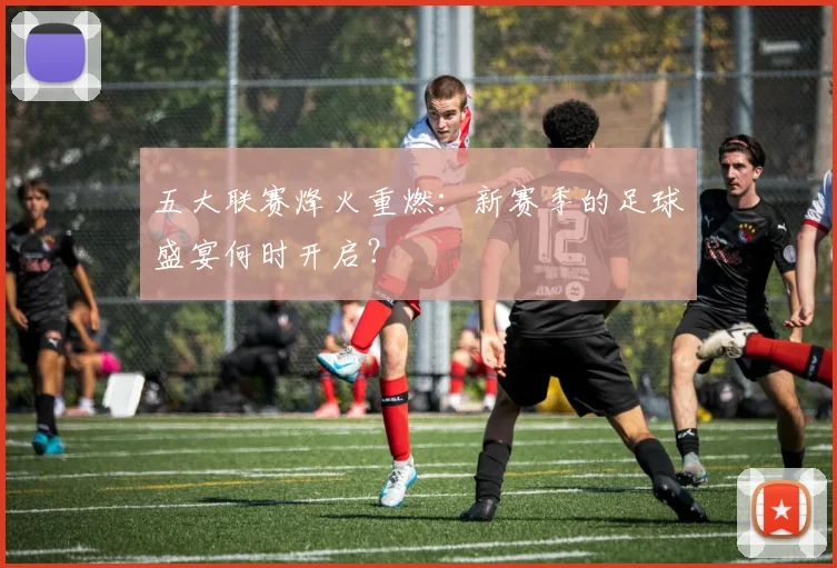 五大联赛烽火重燃：新赛季的足球盛宴何时开启？