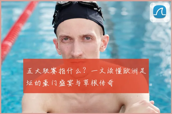 五大联赛指什么？一文读懂欧洲足坛的豪门盛宴与草根传奇
